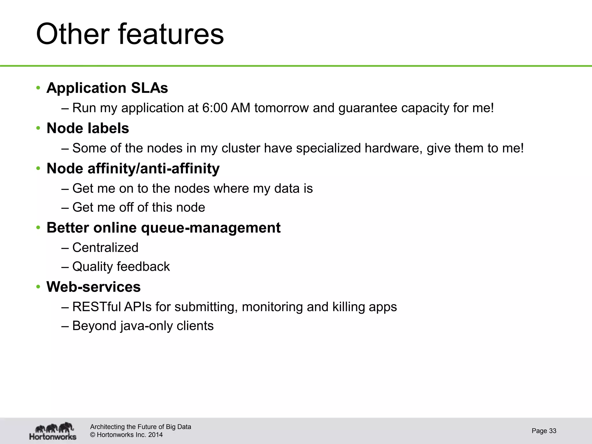 © Hortonworks Inc. 2014
Other features
• Application SLAs
– Run my application at 6:00 AM tomorrow and guarantee capacity for me!
• Node labels
– Some of the nodes in my cluster have specialized hardware, give them to me!
• Node affinity/anti-affinity
– Get me on to the nodes where my data is
– Get me off of this node
• Better online queue-management
– Centralized
– Quality feedback
• Web-services
– RESTful APIs for submitting, monitoring and killing apps
– Beyond java-only clients
Page 33
Architecting the Future of Big Data
 