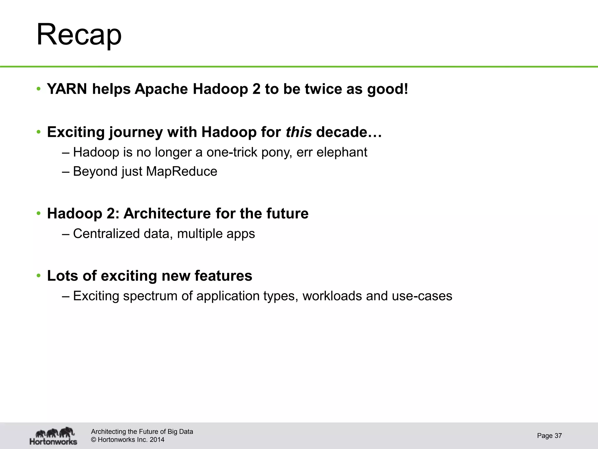 © Hortonworks Inc. 2014
Recap
Page 37
Architecting the Future of Big Data
• YARN helps Apache Hadoop 2 to be twice as good!
• Exciting journey with Hadoop for this decade…
– Hadoop is no longer a one-trick pony, err elephant
– Beyond just MapReduce
• Hadoop 2: Architecture for the future
– Centralized data, multiple apps
• Lots of exciting new features
– Exciting spectrum of application types, workloads and use-cases
 