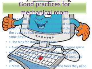 Good practices for
mechanical room
• Parts should be properly stored and labeled.
• • Tools should be properly labeled and placed on the
board. Consider drawing the shapes of the tools on
the board so that they always get put back in the
same position.
• • Use bins for storing small parts.
• • Avoid storing things on the floor to increase space.
• • Consider making an individual (or individuals)
responsible for the good maintenance of tools and
parts.
• • Make sure that mechanics have the tools they need
 