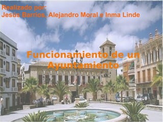 Funcionamiento de un
Ayuntamiento
Realizado por:
Jesús Barrios, Alejandro Moral e Inma Linde
 