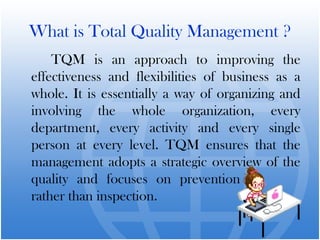What is Total Quality Management ?
TQM is an approach to improving the
effectiveness and flexibilities of business as a
whole. It is essentially a way of organizing and
involving the whole organization, every
department, every activity and every single
person at every level. TQM ensures that the
management adopts a strategic overview of the
quality and focuses on prevention
rather than inspection.
 