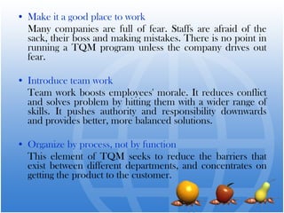 • Make it a good place to work
Many companies are full of fear. Staffs are afraid of the
sack, their boss and making mistakes. There is no point in
running a TQM program unless the company drives out
fear.
• Introduce team work
Team work boosts employees' morale. It reduces conflict
and solves problem by hitting them with a wider range of
skills. It pushes authority and responsibility downwards
and provides better, more balanced solutions.
• Organize by process, not by function
This element of TQM seeks to reduce the barriers that
exist between different departments, and concentrates on
getting the product to the customer.
 
