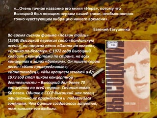 «…Очень точное название его книги «Нерв», потому что
Высоцкий был поющим нервом нашей эпохи, необыкновенно
точно чувствующим вибрацию нашего времени».
Евгений Евтушенко
Во время съемок фильма «Хозяин тайги»
(1968) Высоцкий пережил свою «болдинскую
осень», он написал песни «Охота на волков»,
«Банька по-белому». С 1972 года Высоцкий
колесит с концертами по стране, на всех
концертах в залах «битком». Он пишет серию
песен : «Кони привередливые»,
«Канатоходец», «Мы вращаем землю» и др.
1973 год стал пиком концертной
деятельности – Высоцкий дал более 70
концертов по всей стране. Сочинил около
60 песен. Однако в СССР Высоцкий как певец
официально не признавался и подвергался
гонениям. Чем больше создавалось запретов,
тем сильнее его любили.
 