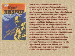 В 50-е годы Визбор написал около
пятидесяти песен : «Карельский вальс»,
«Синие горы» и др., в 60-е – около сотни,
среди которых знаменитейшие «Домбайский
вальс», «Ты у меня одна», «Три минуты
тишины».Никто из бардов не сделал так
много для распространения и пропаганды
жанра, как Юрий Визбор: песни многих
авторов звучали и в его радиопередачах на
волнах радиостанции «Юность», где он
работал в качестве журналиста, и на гибких
звуковых страницах журнала «Кругозор», его
собственные песни вошли во многие
кинофильмы, аудитория слушателей его
концертов исчисляется сотнями тысяч.
Без него долгое время не обходился ни один
Грушинский фестиваль, ему не раз
приходилось открывать в разных городах
клубы самодеятельной песни.
 
