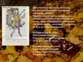 Путь Клячкина был очень нелегким.
Ему столько досталось от властей ,
худсовета, прессы.
После выхода на экраны кинофильма
«Баллада о солдате» (1963) мгновенно
стала очень популярной песня Клячкина,
«Не гляди назад», написанная на музыку
М. Зива из этого кинофильма :
Не гляди назад, не гляди -
Просто имена переставь.
Спят в твоих глазах, спят дожди, -
Ты не для меня их оставь.
Перевесь подальше ключи,
Адрес поменяй, поменяй!
А теперь подольше молчи -
Это для меня.
 