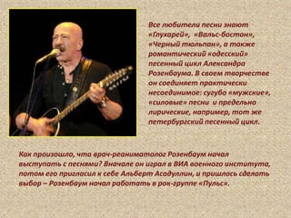 Все любители песни знают
«Глухарей», «Вальс-бостон»,
«Черный тюльпан», а также
романтический «одесский»
песенный цикл Александра
Розенбаума. В своем творчестве
он соединяет практически
несоединимое: сугубо «мужские»,
«силовые» песни и предельно
лирические, например, тот же
петербургский песенный цикл.
Как произошло, что врач-реаниматолог Розенбаум начал
выступать с песнями? Вначале он играл в ВИА военного института,
потом его пригласил к себе Альберт Асадуллин, и пришлось сделать
выбор – Розенбаум начал работать в рок-группе «Пульс».
 