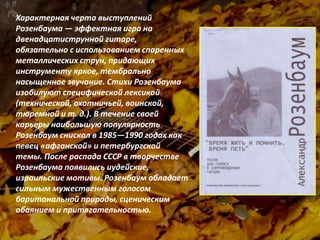 «Без Евгения Клячкина невозможно
представить песенную культуру нашей
страны. В 60-80 годы песни Е.Клячкина
звучали повсюду. Евгений говорил то, что
думал. Многие его песни вызывали
недовольство в силу разных причин. А с
начала 70-х после публичного исполнения
таких песен как «Прощание с Родиной»,
«Предупредительная песня» выход на
сцену для Евгения был окончательно
закрыт. Выступать вновь он начал
только после 1985 года».
Юрий Кукин
Характерная черта выступлений
Розенбаума — эффектная игра на
двенадцатиструнной гитаре,
обязательно с использованием спаренных
металлических струн, придающих
инструменту яркое, тембрально
насыщенное звучание. Стихи Розенбаума
изобилуют специфической лексикой
(технической, охотничьей, воинской,
тюремной и т. д.). В течение своей
карьеры наибольшую популярность
Розенбаум снискал в 1985—1990 годах как
певец «афганской» и петербургской
темы. После распада СССР в творчестве
Розенбаума появились иудейские,
израильские мотивы. Розенбаум обладает
сильным мужественным голосом
баритональной природы, сценическим
обаянием и притягательностью.
 