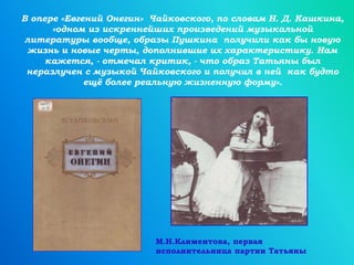 В опере «Евгений Онегин» Чайковского, по словам Н. Д. Кашкина,
«одном из искреннейших произведений музыкальной
литературы вообще, образы Пушкина получили как бы новую
жизнь и новые черты, дополнившие их характеристику. Нам
кажется, - отмечал критик, - что образ Татьяны был
неразлучен с музыкой Чайковского и получил в ней как будто
ещё более реальную жизненную форму».
М.Н.Климентова, первая
исполнительница партии Татьяны
 
