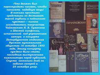 «Что должен был
перестрадать человек, чтобы
написать подобную вещь!
И какими простыми
средствами он достигает
такой глубины и подлинного
чувства!» – писала
исследователь творчества
Чайковского Н. В. Туманина
о Шестой симфонии,
исполненной под управлением
автора в концерте
Петербургского отделения
Русского музыкального
общества 16 октября 1893
года. Этому концерту
суждено было стать
последним выступлением
композитора перед публикой.
Спустя несколько дней он
заболел холерой и
25 октября умер.
 