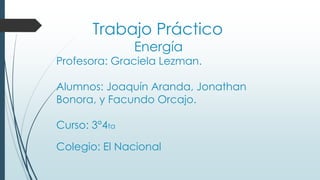 Trabajo Práctico
Energía
Profesora: Graciela Lezman.
Alumnos: Joaquín Aranda, Jonathan
Bonora, y Facundo Orcajo.
Curso: 3°4ta
Colegio: El Nacional
 