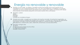 Energía no renovable y renovable
 Energía no renovable : se refiere a aquellas fuentes de energía que se encuentran en la
naturaleza en una cantidad limitada y que, una vez consumidas en su totalidad, no pueden
sustituirse, ya que no existe sistema de producción o extracción viable, o la producción desde
otras fuentes es demasiado pequeña como para resultar útil a corto plazo.
 Ejemplos: carbón
gases
petróleo
metales
también se considera el agua
 Energía renovable : energía que se obtiene de fuentes naturales virtualmente inagotables, ya
sea por la inmensa cantidad de energía que contienen, o porque son capaces de regenerarse
por medios naturales. Entre las energías renovables se cuentan la eólica, geotérmica,
hidroeléctrica, mareomotriz, solar, undimotriz, la biomasa y los biocarburantes.
 Ejemplos: energía solar
el viento
el agua (aunque tarda muchos años)
la vegetación (arboles)
energía mareomotriz
 