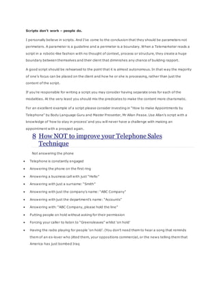 Scripts don’t work – people do.
I personally believe in scripts. And I’ve come to the conclusion that they should be parameters not
perimeters. A parameter is a guideline and a perimeter is a boundary. When a Telemarketer reads a
script in a robotic-like fashion with no thought of context, process or structure, they create a huge
boundary between themselves and their client that diminishes any chance of building rapport.
A good script should be rehearsed to the point that it is almost autonomous. In that way the majority
of one’s focus can be placed on the client and how he or she is processing, rather than just the
content of the script.
If you’re responsible for writing a script you may consider having separate ones for each of the
modalities. At the very least you should mix the predicates to make the content more charismatic.
For an excellent example of a script please consider investing in “How to make Appointments by
Telephone” by Body Language Guru and Master Presenter, Mr Allan Pease. Use Allan’s script with a
knowledge of ‘how to stay in process’ and you will never have a challenge with making an
appointment with a prospect again.
8 How NOT to improve your Telephone Sales
Technique
Not answering the phone
 Telephone is constantly engaged
 Answering the phone on the first ring
 Answering a business call with just “Hello”
 Answering with just a surname: “Smith”
 Answering with just the company’s name: “ABC Company”
 Answering with just the department’s name: “Accounts”
 Answering with: “ABC Company, please hold the line”
 Putting people on hold without asking for their permission
 Forcing your caller to listen to “Greensleaves” whilst ‘on hold’
 Having the radio playing for people ‘on hold’. (You don’t need them to hear a song that reminds
them of an ex-lover who jilted them, your oppositions commercial, or the news telling them that
America has just bombed Iraq
 