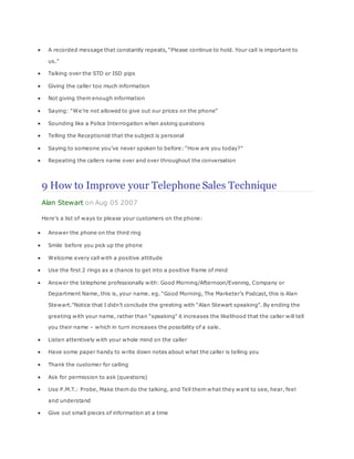  A recorded message that constantly repeats, “Please continue to hold. Your call is important to
us.”
 Talking over the STD or ISD pips
 Giving the caller too much information
 Not giving them enough information
 Saying: “We’re not allowed to give out our prices on the phone”
 Sounding like a Police Interrogation when asking questions
 Telling the Receptionist that the subject is personal
 Saying to someone you’ve never spoken to before: “How are you today?”
 Repeating the callers name over and over throughout the conversation
9 How to Improve your Telephone Sales Technique
Alan Stewart on Aug 05 2007
Here’s a list of ways to please your customers on the phone:
 Answer the phone on the third ring
 Smile before you pick up the phone
 Welcome every call with a positive attitude
 Use the first 2 rings as a chance to get into a positive frame of mind
 Answer the telephone professionally with: Good Morning/Afternoon/Evening, Company or
Department Name, this is, your name. eg. “Good Morning, The Marketer’s Podcast, this is Alan
Stewart.”Notice that I didn’t conclude the greeting with “Alan Stewart speaking”. By ending the
greeting with your name, rather than “speaking” it increases the likelihood that the caller will tell
you their name – which in turn increases the possibility of a sale.
 Listen attentively with your whole mind on the caller
 Have some paper handy to write down notes about what the caller is telling you
 Thank the customer for calling
 Ask for permission to ask (questions)
 Use P.M.T.: Probe, Make them do the talking, and Tell them what they want to see, hear, feel
and understand
 Give out small pieces of information at a time
 