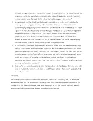 you could safely predict that at the moment they are visually inclined. So you would increase the
tempo and pitch while saying to them something like (depending upon the context) “I can only
begin to imagine what that looks like! Are they starting to see your point of view?”
6. Now you would use that little known technique I promised on an earlier post. In addition to
mirroring and matching your friends’ predicates and tonalities you should also adopt the
appropriate physiology. For your Visual friend you would sit erect, have your head up, and breath
high in your chest.This may seem pointless when your friend can’t see you when talking on the
telephone, but doing so will put you in a Visual State, making your communication more
congruent. You’ll more than likely suddenly discover a deep connection with friend. Quite
possibly a connection that is stronger than you’ve ever had before. This should take away any
concerns you may have had about thinking you are being manipulative.
7. To enhance your confidence try deliberately slowing the tempo down and making the pitch more
melodic. If you have a strong connection, your friend will more than likely come with you. They
will start to slow down and reduce their pitch. This could be very useful if you w ant them to truly
hear what you are saying.This is referred to as pacing and leading which occurs naturally when
people are in rapport. Watch what happens when a group of friends are sitting in a room
together and one starts to yawn. Next thing everyone else in the room starts complaining, “Stop
yawning! You’re making me yawn!”
8. Once you’ve had some experience at using the technology with friends start doing the same with
some of your clients. Remember, there is no such thing as failure – there is only feedback. And
above all, be sure to…
Have fun!
The beauty of this system is that suddenly your focus moves away from things like ‘call reluctance’
and an obsession with the right content, to a fascination about how people process information. You’ll
really start to see their point of view, hear what they’ve got to say, get in touch with their feelings,
and understanding the difference between infuriating and influencing!
 