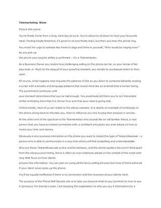 Telemarketing Woes
Picture this scene:
You’re finally home from a long, hard day at work. You’re about to sit down to have your favourite
meal. Feeling totally famished, it’s great to sit and finally relax, but then you hear the phone ring.
You resist the urge to salivate like Pavlov’s dogs and think to yourself, “Who would be ringing now!”
As you pick up
the phone your psychic ability is confirmed – it’s a Telemarketer.
As a Business Owner you realize how challenging selling on the phone can be, so your sense of fair
play kicks in. Much to the disgust of your growling stomach, you decide to courteously listen to their
spiel.
Of course, what happens next requires the patience of Job as you listen to someone blatantly reading
a script with a tonality and language patterns that sound more like an android than a human being.
The punishment continues until
your stomach determines that you’ve had enough. You assertively tell them you’re not interested
whilst reminding them that it is dinner hour and that your meal is going cold.
Unfortunately, most of us can relate to the above scenario. It is clearly an example of somebody on
the phone doing more to infuriate you, than to influence you into buying their product or service.
At the other end of the spectrum is the Telemarketer who sounds like an old familiar friend, a real
person that you have an instant connection with, a confidant who gives you wise advice on how to
invest your time and money.
Obviously in any business interaction on the phone you want to model this type of Teleprofessional – a
person who is able to communicate in a way that others will find compelling and understandable.
Why are these Teleprofessionals so few and far between, and the dinner spoilers the norm? Well apart
from the obvious poor timing, there is often an over emphasis placed on the content of the script with
very little focus on how clients
process the information. You can plan on using all the fancy selling phrases but none of them will work
if your client never picks up the phone.
You’ll be equally ineffective if there is no connection with the receivers of your clients mind.
The purpose of the Phone Skill Secrets site is to take you beyond what to say (content) to how to say
it (process). For brevity’s sake, I am keeping the explanation on why you say it (motivation) to a
 