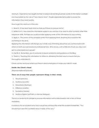 minimum. Experience has taught me that in today’s demanding business world of information overload
one must abide by the rule of “less means more”. People appreciate being able to access the
information they need quickly.
How to get the most out of this site:
1. Read it. It has been kept short so that you’ll have no excuse not to!
2. Reflect on it. How does the information apply to you and can it be used in other contexts other than
telephone skills. Perhaps you could consider applying some of the information to copy writing.
3. Apply it. The power of the concepts comes from applying them. Anything less would be like
swimming on dry land.
Applying this information will change your whole way of thinking about how you communicate with
others in both your personal and professional lives. Who knows, with a little bit of luck you may even
get to understand your spouse!
4. Clarify it. Remember, you’re welcome to leave comments and questions on the Blog.
5. Teach it. Teaching this information to others is ultimately the best way to ensure that you
thoroughly understand it.
Check out the next post where you’ll learn about what goes on inside your client’s head.
Inside the Client’s Head
(Representational Systems)
There are 6 ways that people represent things in their minds.
1. Visual (pictures)
2. Auditory (sounds)
3. Kinesthetic (feelings)
4. Olfactory (smells)
5. Gustatory (tastes)
6. Auditory Digital (self talk or internal dialogue).
There is a tendency for people to process information with a bias towards one or two of these
modalities.
A witness of a car accident who has a visual bias will describe what the accident looked like. “You
should have seen the crumbled mess it made of the cars.”
 