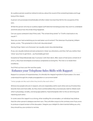 An auditory person would be inclined to tell you about the sound of the screeching brakes and huge
bang of the impact.
A person who processes kinesthetically will often relate how bad they felt for the occupants of the
cars.
Whilst the person who has an auditory digital (self talk/internal dialogue) bias may want to understand
and think about how the whole thing happened.
Can you guess someone’s bias if they said, “The whole thing stinks!” or “It left a bad taste in my
mouth”?
Have you ever had something you’ve said taken out of context? The American Psychiatrist, William
James, wrote, “The greatest lie is the truth misunderstood”.
Having things ‘taken out of process’ can equally create misunderstandings.
If you are visually inclined and ask someone to ‘show’ you directions, and they ‘tell’ you (rather than
‘show’ you) how to get there… you’ll probably get lost!
Exceptional Teleprofessionals stay ‘in process’ with their client. After years of trial (and a whole lot of
error!), they have developed unconscious competence at doing this. The trick is to model their
excellence.
You’ll find out how over the next few posts.
Enhance your Telephone Sales Skills with Rapport
Rapport is a process of responsiveness. It is literally the magical ingredient of persuasion. It is best
understood through the simple presupposition or convenient belief:
“when people are like each other they tend to like each other.”
Witness two people who are in rapport, who are responding well to each other and you’ll notice they
become more and more alike. As they share commonalities they unconsciously start to imitate each
other’s physiology, tonality, and language patterns. Hypnotherapists refer to this as mirroring and
matching each other.
In some cases the rapport is so strong, when recalling the conversation, an individual may believe
that the other person’s dialogue was their own. They will often argue to the contrary even if you were
to produce a taped version of the discussion. Imagine your delight if a client started telling you why
they should buy your product or service.
 