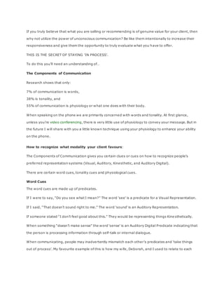 If you truly believe that what you are selling or recommending is of genuine value for your client, then
why not utilize the power of unconscious communication? Be like them intentionally to increase their
responsiveness and give them the opportunity to truly evaluate what you have to offer.
THIS IS THE SECRET OF STAYING ‘IN PROCESS’.
To do this you’ll need an understanding of…
The Components of Communication
Research shows that only:
7% of communication is words,
38% is tonality, and
55% of communication is physiology or what one does with their body.
When speaking on the phone we are primarily concerned with words and tonality. At first glance,
unless you’re video conferencing, there is very little use of physiology to convey your message. But in
the future I will share with you a little known technique using your physiology to enhance your ability
on the phone.
How to recognize what modality your client favours:
The Components of Communication gives you certain clues or cues on how to recognize people’s
preferred representation systems (Visual, Auditory, Kinesthetic, and Auditory Digital).
There are certain word cues, tonality cues and physiological cues.
Word Cues
The word cues are made up of predicates.
If I were to say, “Do you see what I mean?” The word ‘see’ is a predicate for a Visual Representation.
If I said, “That doesn’t sound right to me.” The word ‘sound’ is an Auditory Representation.
If someone stated “I don’t feel good about this.” They would be representing things Kine sthetically.
When something “doesn’t make sense” the word ‘sense’ is an Auditory Digital Predicate indicating that
the person is processing information through self-talk or internal dialogue.
When communicating, people may inadvertently mismatch each other’s predicates and ‘take things
out of process’. My favourite example of this is how my wife, Deborah, and I used to relate to each
 