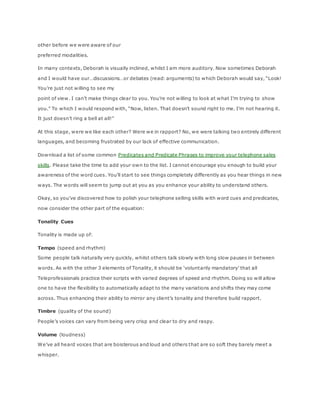 other before we were aware of our
preferred modalities.
In many contexts, Deborah is visually inclined, whilst I am more auditory. Now sometimes Deborah
and I would have our…discussions…or debates (read: arguments) to which Deborah would say, “Look!
You’re just not willing to see my
point of view. I can’t make things clear to you. You’re not willing to look at what I’m trying to show
you.” To which I would respond with, “Now, listen. That doesn’t sound right to me. I’m not hearing it.
It just doesn’t ring a bell at all!”
At this stage, were we like each other? Were we in rapport? No, we were talking two entirely different
languages, and becoming frustrated by our lack of effective communication.
Download a list of some common Predicates and Predicate Phrases to improve your telephone sales
skills. Please take the time to add your own to the list. I cannot encourage you enough to build your
awareness of the word cues. You’ll start to see things completely differently as you hear things in new
ways. The words will seem to jump out at you as you enhance your ability to understand others.
Okay, so you’ve discovered how to polish your telephone selling skills with word cues and predicates,
now consider the other part of the equation:
Tonality Cues
Tonality is made up of:
Tempo (speed and rhythm)
Some people talk naturally very quickly, whilst others talk slowly with long slow pauses in between
words. As with the other 3 elements of Tonality, it should be ‘voluntarily mandatory’ that all
Teleprofessionals practice their scripts with varied degrees of speed and rhythm. Doing so will allow
one to have the flexibility to automatically adapt to the many variations and shifts they may come
across. Thus enhancing their ability to mirror any client’s tonality and therefore build rapport.
Timbre (quality of the sound)
People’s voices can vary from being very crisp and clear to dry and raspy.
Volume (loudness)
We’ve all heard voices that are boisterous and loud and others that are so soft they barely meet a
whisper.
 