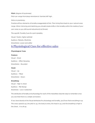 Pitch (degree of acuteness)
Pitch can range from deep monotone to ‘dentist drill’ high.
Hints on practising:
Practice all four elements of tonality exaggerated at first. Then bring them back to your natural voice
range. When mirroring and matching you should create shifts in the tonality within the realms of your
own voice so you still sound natural and not forced.
The specific Tonality Cues for each modality:
Visual: Faster, higher pitched
Auditory: Melodic, Rhythmic
Kinesthetic: Lower and softer
6 Physiological Cues for effective sales
Physiological Cues
Posture:
Visual – Erect
Auditory – Often Swaying
Kinesthetic – Rounded
Head:
Visual – Up
Auditory – Tilted
Kinesthetic – Down
Breathing:
Visual – High in chest
Auditory – Mid Range
Kinethetic – Low in abdomen
The attributes of tonality and physiology for each of the modalities become easy to remember once
you see that there is a simple connection.
If you look closely at the Visual attributes for physiology and tonality, you’ll see that everything is up.
The voice speed is up, the pitch is up, the body is erect, the head is up, and the breathing is high in
the chest… it is all up.
 