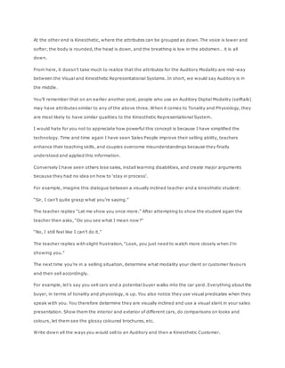 At the other end is Kinesthetic, where the attributes can be grouped as down. The voice is lower and
softer, the body is rounded, the head is down, and the breathing is low in the abdomen… it is all
down.
From here, it doesn’t take much to realize that the attributes for the Auditory Modality are mid-way
between the Visual and Kinesthetic Representational Systems. In short, we would say Auditory is in
the middle.
You’ll remember that on an earlier another post, people who use an Auditory Digital Modality (selftalk)
may have attributes similar to any of the above three. When it comes to Tonality and Physiology, they
are most likely to have similar qualities to the Kinesthetic Representational System.
I would hate for you not to appreciate how powerful this concept is because I have simplified the
technology. Time and time again I have seen Sales People improve their selling ability, teachers
enhance their teaching skills, and couples overcome misunderstandings because they finally
understood and applied this information.
Conversely I have seen others lose sales, install learning disabilities, and create major arguments
because they had no idea on how to ‘stay in process’.
For example, imagine this dialogue between a visually inclined teacher and a kinesthetic student:
“Sir, I can’t quite grasp what you’re saying.”
The teacher replies “Let me show you once more.” After attempting to show the student again the
teacher then asks, “Do you see what I mean now?”
“No, I still feel like I can’t do it.”
The teacher replies with slight frustration, “Look, you just need to watch more closely when I’m
showing you.”
The next time you’re in a selling situation, determine what modality your client or customer favours
and then sell accordingly.
For example, let’s say you sell cars and a potential buyer walks into the car yard. Everything about the
buyer, in terms of tonality and physiology, is up. You also notice they use visual predicates when they
speak with you. You therefore determine they are visually inclined and use a visual slant in your sales
presentation. Show them the interior and exterior of different cars, do comparisons on looks and
colours, let them see the glossy coloured brochures, etc.
Write down all the ways you would sell to an Auditory and then a Kinesthetic Customer.
 