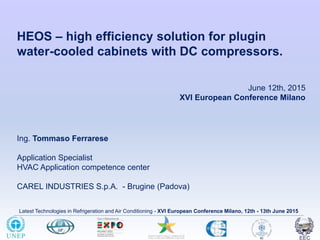 Latest Technologies in Refrigeration and Air Conditioning - XVI European Conference Milano, 12th - 13th June 2015
HEOS – high efficiency solution for plugin
water-cooled cabinets with DC compressors.
Ing. Tommaso Ferrarese
Application Specialist
HVAC Application competence center
CAREL INDUSTRIES S.p.A. - Brugine (Padova)
June 12th, 2015
XVI European Conference Milano
 