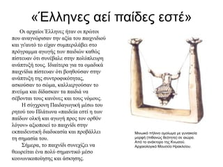 «Έλληνες αεί παίδες εστέ»
Οι αρχαίοι Έλληνες ήταν οι πρώτοι
που αναγνώρισαν την αξία του παιχνιδιού
και γι'αυτό το είχαν συμπεριλάβει στο
πρόγραμμα αγωγής των παιδιών καθώς
πίστευαν ότι συνέβαλε στην πολύπλευρη
ανάπτυξή τους. Ιδιαίτερα για τα ομαδικά
παιχνίδια πίστευαν ότι βοηθούσαν στην
ανάπτυξη της συντροφικότητας,
ασκούσαν το σώμα, καλλιεργούσαν το
πνεύμα και δίδασκαν τα παιδιά να
σέβονται τους κανόνες και τους νόμους.
Η σύγχρονη Παιδαγωγική μέσω του
ρητού του Πλάτωνα «παιδεία εστί η των
παίδων ολκή και αγωγή προς τον ορθόν
λόγον» αξιοποιεί το παιχνίδι στην
εκπαιδευτική διαδικασία και προβάλλει
τη σημασία του.
Σήμερα, το παιχνίδι συνεχίζει να
θεωρείται ένα πολύ σημαντικό μέσο
κοινωνικοποίησης και άσκησης.
Μινωικό πήλινο ομοίωμα με γυναικεία
μορφή (πιθανώς θεότητα) σε αιώρα.
Από το ανάκτορο της Κνωσού.
Αρχαιολογικό Μουσείο Ηρακλείου.
 