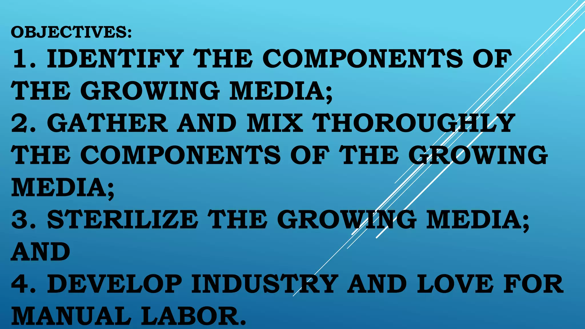 OBJECTIVES:
1. IDENTIFY THE COMPONENTS OF
THE GROWING MEDIA;
2. GATHER AND MIX THOROUGHLY
THE COMPONENTS OF THE GROWING
MEDIA;
3. STERILIZE THE GROWING MEDIA;
AND
4. DEVELOP INDUSTRY AND LOVE FOR
MANUAL LABOR.
 