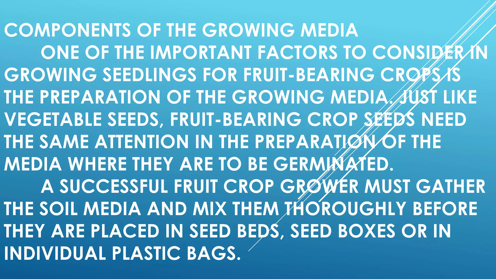 COMPONENTS OF THE GROWING MEDIA
ONE OF THE IMPORTANT FACTORS TO CONSIDER IN
GROWING SEEDLINGS FOR FRUIT-BEARING CROPS IS
THE PREPARATION OF THE GROWING MEDIA. JUST LIKE
VEGETABLE SEEDS, FRUIT-BEARING CROP SEEDS NEED
THE SAME ATTENTION IN THE PREPARATION OF THE
MEDIA WHERE THEY ARE TO BE GERMINATED.
A SUCCESSFUL FRUIT CROP GROWER MUST GATHER
THE SOIL MEDIA AND MIX THEM THOROUGHLY BEFORE
THEY ARE PLACED IN SEED BEDS, SEED BOXES OR IN
INDIVIDUAL PLASTIC BAGS.
 