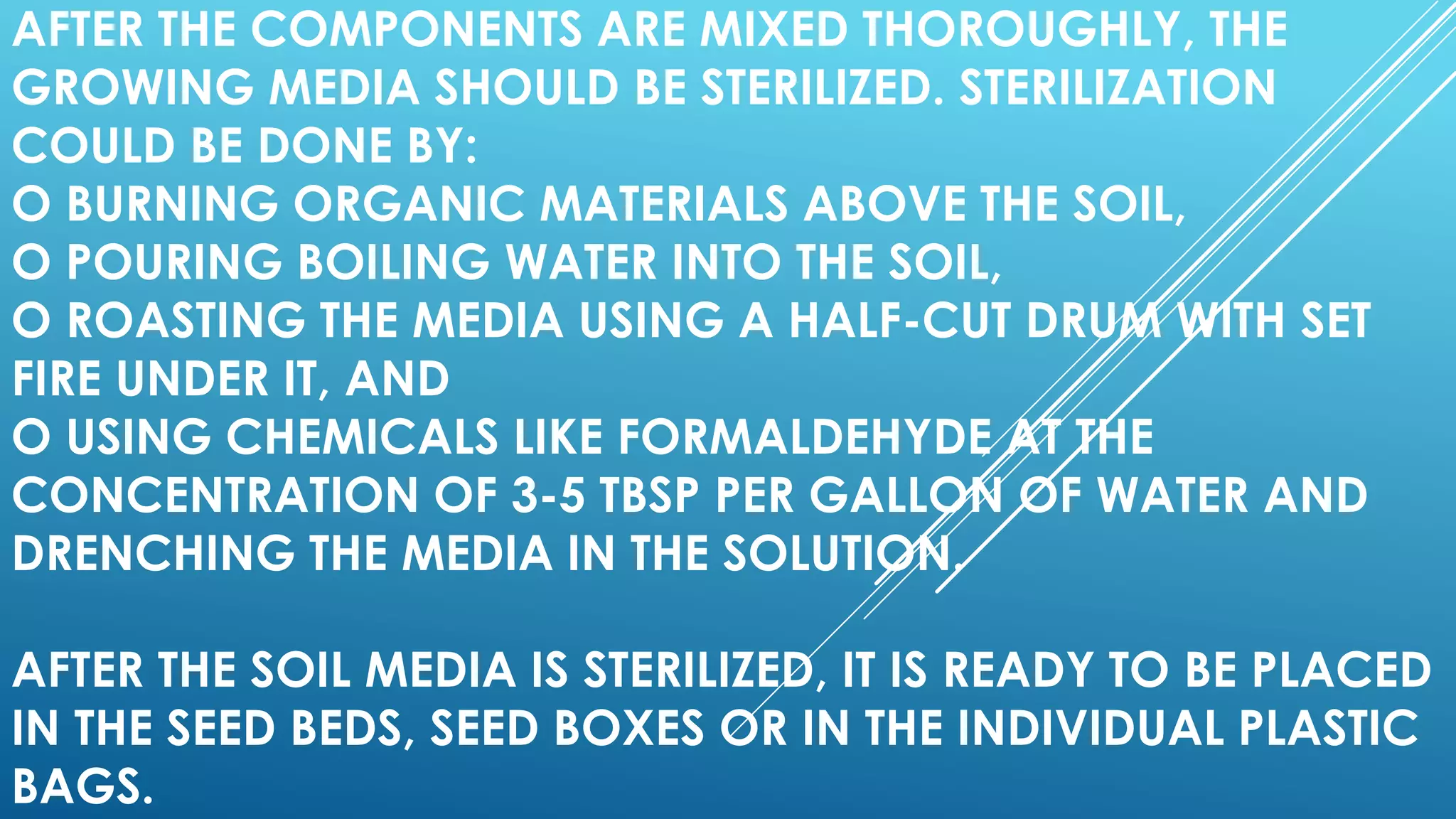 AFTER THE COMPONENTS ARE MIXED THOROUGHLY, THE
GROWING MEDIA SHOULD BE STERILIZED. STERILIZATION
COULD BE DONE BY:
O BURNING ORGANIC MATERIALS ABOVE THE SOIL,
O POURING BOILING WATER INTO THE SOIL,
O ROASTING THE MEDIA USING A HALF-CUT DRUM WITH SET
FIRE UNDER IT, AND
O USING CHEMICALS LIKE FORMALDEHYDE AT THE
CONCENTRATION OF 3-5 TBSP PER GALLON OF WATER AND
DRENCHING THE MEDIA IN THE SOLUTION.
AFTER THE SOIL MEDIA IS STERILIZED, IT IS READY TO BE PLACED
IN THE SEED BEDS, SEED BOXES OR IN THE INDIVIDUAL PLASTIC
BAGS.
 