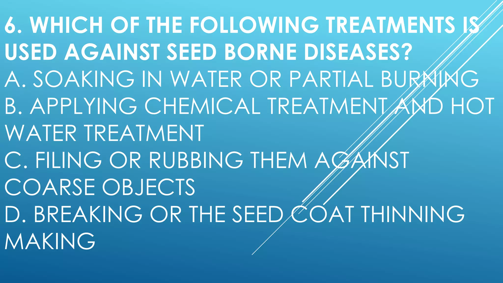 6. WHICH OF THE FOLLOWING TREATMENTS IS
USED AGAINST SEED BORNE DISEASES?
A. SOAKING IN WATER OR PARTIAL BURNING
B. APPLYING CHEMICAL TREATMENT AND HOT
WATER TREATMENT
C. FILING OR RUBBING THEM AGAINST
COARSE OBJECTS
D. BREAKING OR THE SEED COAT THINNING
MAKING
 