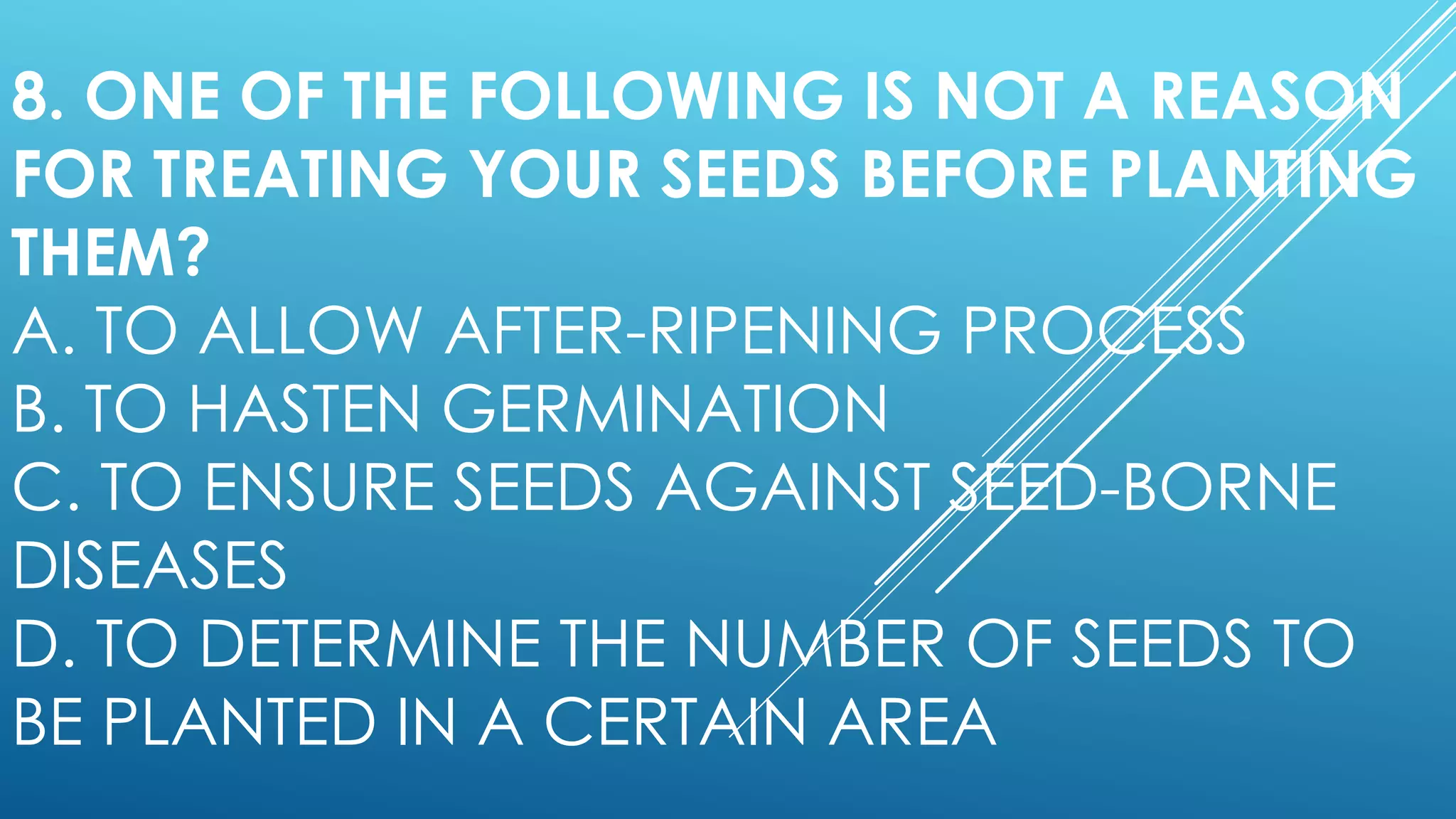 8. ONE OF THE FOLLOWING IS NOT A REASON
FOR TREATING YOUR SEEDS BEFORE PLANTING
THEM?
A. TO ALLOW AFTER-RIPENING PROCESS
B. TO HASTEN GERMINATION
C. TO ENSURE SEEDS AGAINST SEED-BORNE
DISEASES
D. TO DETERMINE THE NUMBER OF SEEDS TO
BE PLANTED IN A CERTAIN AREA
 