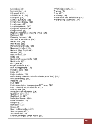 29
Leukocytes {8}
Leukopenia {11}
Life coach {18}
Life insurance {25}
Living will {26}
Lumbar puncture {13}
Lymph node biopsy {13}
Lymph nodes {8}
Lymphangiogram {13}
Lymphatic system {8}
Lymphocytes {8}
Magnetic resonance imaging (MRI) {14}
Malignant {8}
Massage therapy {18}
Mechanical ventilation {26}
Metastasis {22}
Milk thistle {18}
Monoclonal antibody {18}
Nasogastric tube {18}
Natural Killer T cells {8}
Nausea {22}
Next-of-kin {22}
Node {9}
Nutritional supplements {19}
Nutritionist {19}
Oncogene {9}
Organ donation {26}
Pain management {19}
Palliative care {26}
Pallor {11}
Patient safety {26}
Peripherally inserted central catheter (PICC line) {19}
Physical therapy {19}
Platelets {9}
Port {19}
Positron emission tomography (PET) scan {14}
Post traumatic stress disorder {22}
Primary site {14}
Private health insurance {26}
Quality of care {26}
Quality of life {27}
Radiation therapy {20}
Rehabilitation {22}
Relapse {22}
Remission {22}
Spleen {9}
Stem cell transplant {22}
Support group {27}
Survivorship {27}
Swollen/enlarged lymph nodes {11}
Thrombocytopenia {11}
Thymus {9}
Trust {27}
Vomiting {23}
White blood cell differential {14}
Withdrawing treatment {27}
 