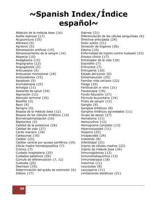 30
~Spanish Index/Índice
español~
Ablación de la médula ósea {16}
Aceite esencial {17}
Acupunctura {15}
Aféresis{15}
Agresivo {5}
Alimentación artificial {15}
Almacenamiento de la sangre {16}
Alopecia {10}
Analgésicos {15}
Angiograma {12}
Angiogénesis {5}
Anticuerpos {5}
Anticuerpo monoclonal {18}
Antioxidantes {15}
Apoptosis {5}
Aromaterapia {15}
Artralgia {11}
Asistente de salud {24}
Aspiración {12}
Atención terminal {25}
Basófilo {5}
Bazo {9}
Benigno {5}
Biopsia de la médula ósea {12}
Biopsia de los nódulos linfáticos {13}
Biorretroalimentación {16}
Blastocitos {5}
Calidad de la asistencia {26}
Calidad de vida {27}
Cardo mariano {18}
Catequinas {16}
Catéter {23}
Catéter central por acceso periférico {19}
Célula madre hematopoyética {7}
Crónico {7}
Cuidado hospitalario {25}
Cuidados paliativos {26}
Cúmulo de diferenciación {7, 12}
Custodia {25}
Desmayo {10}
Determinación del grado de extensión {6}
Diálisis {17}
Diarrea {21}
Diferenciación de las células sanguíneas {6}
Directiva anticipada {24}
Dolor súbito {21}
Donación de órganos {26}
Edema {10}
Enfermedad de injerto contra huésped {23}
Ensayo clínico {17}
Entrenador de la vida {18}
Eosinófilo {7}
Eritrocitos {7}
Eritropenia {10}
Estado del tumor {6}
Extremanución {25}
Familiar más cercano {22}
Fatiga {10}
Fertilización in vitro {21}
Fisioterapia {19}
Fondo fiduciario {27}
Fórmula leucocitaria {14}
Frotis de sangre {12}
Ganglio {9}
Ganglios linfáticos {8}
Ganglios linfáticos agrandados {11}
Grupo de apoyo {27}
Hematoma {11}
Hemocultivo {12}
Hemograma completo {13}
Hiperviscosidad {11}
Hospicio {25}
Incapacidad {24}
Indolente {8}
Infertilidad {21}
Injerto de células madres {22}
Injerto de médula ósea {16}
Inmunoglobinas {13}
Inmunohistoquímica {13}
Inmunoterapia {18}
Insomnio {11}
Leucocitos {8}
Leucopenia {11}
Limitaciones dietéticas {21}
 
