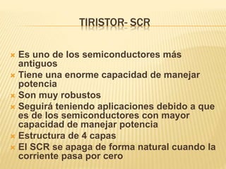 TIRISTOR- SCR
 Es uno de los semiconductores más
antiguos
 Tiene una enorme capacidad de manejar
potencia
 Son muy robustos
 Seguirá teniendo aplicaciones debido a que
es de los semiconductores con mayor
capacidad de manejar potencia
 Estructura de 4 capas
 El SCR se apaga de forma natural cuando la
corriente pasa por cero
 