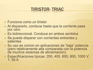 TIRISTOR- TRIAC
 Funciona como un tiristor
 Al dispararlo, conduce hasta que la corriente pasa
por cero
 Es bidireccional. Conduce en ambos sentidos
 Se puede disparar con corrientes entrantes y
salientes
 Su uso es común en aplicaciones de “baja” potencia
(pero relativamente alta comparada con la potencia
de muchos sistemas de alimentación)
 Especificaciones típicas: 200, 400, 600, 800, 1000 V
1- 50 A
 