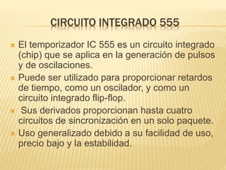 CIRCUITO INTEGRADO 555
 El temporizador IC 555 es un circuito integrado
(chip) que se aplica en la generación de pulsos
y de oscilaciones.
 Puede ser utilizado para proporcionar retardos
de tiempo, como un oscilador, y como un
circuito integrado flip-flop.
 Sus derivados proporcionan hasta cuatro
circuitos de sincronización en un solo paquete.
 Uso generalizado debido a su facilidad de uso,
precio bajo y la estabilidad.
 