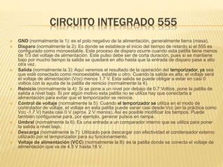 CIRCUITO INTEGRADO 555
 GND (normalmente la 1): es el polo negativo de la alimentación, generalmente tierra (masa).
 Disparo (normalmente la 2): Es donde se establece el inicio del tiempo de retardo si el 555 es
configurado como monoestable. Este proceso de disparo ocurre cuando esta patilla tiene menos
de 1/3 del voltaje de alimentación. Este pulso debe ser de corta duración, pues si se mantiene
bajo por mucho tiempo la salida se quedará en alto hasta que la entrada de disparo pase a alto
otra vez.
 Salida (normalmente la 3): Aquí veremos el resultado de la operación del temporizador, ya sea
que esté conectado como monoestable, estable u otro. Cuando la salida es alta, el voltaje será
el voltaje de alimentación (Vcc) menos 1.7 V. Esta salida se puede obligar a estar en casi 0
voltios con la ayuda de la patilla de reinicio (normalmente la 4).
 Reinicio (normalmente la 4): Si se pone a un nivel por debajo de 0.7 Voltios, pone la patilla de
salida a nivel bajo. Si por algún motivo esta patilla no se utiliza hay que conectarla a
alimentación para evitar que el temporizador se reinicie.
 Control de voltaje (normalmente la 5): Cuando el temporizador se utiliza en el modo de
controlador de voltaje, el voltaje en esta patilla puede variar casi desde Vcc (en la práctica como
Vcc -1.7 V) hasta casi 0 V (aprox. 2 V menos). Así es posible modificar los tiempos. Puede
también configurarse para, por ejemplo, generar pulsos en rampa.
 Umbral (normalmente la 6): Es una entrada a un comparador interno que se utiliza para poner
la salida a nivel bajo.
 Descarga (normalmente la 7): Utilizado para descargar con efectividad el condensador externo
utilizado por el temporizador para su funcionamiento.
 Voltaje de alimentación (VCC) (normalmente la 8): es la patilla donde se conecta el voltaje de
alimentación que va de 4.5 V hasta 16 V.
 