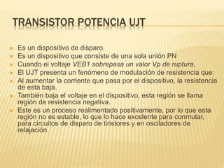 TRANSISTOR POTENCIA UJT
 Es un dispositivo de disparo.
 Es un dispositivo que consiste de una sola unión PN
 Cuando el voltaje VEB1 sobrepasa un valor Vp de ruptura,
 El UJT presenta un fenómeno de modulación de resistencia que:
 Al aumentar la corriente que pasa por el dispositivo, la resistencia
de esta baja.
 También baja el voltaje en el dispositivo, esta región se llama
región de resistencia negativa.
 Este es un proceso realimentado positivamente, por lo que esta
región no es estable, lo que lo hace excelente para conmutar,
para circuitos de disparo de tiristores y en osciladores de
relajación.
 