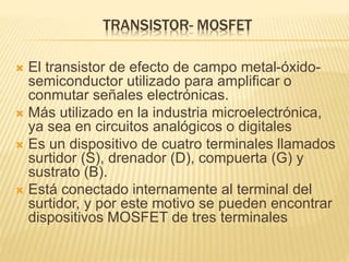 TRANSISTOR- MOSFET
 El transistor de efecto de campo metal-óxido-
semiconductor utilizado para amplificar o
conmutar señales electrónicas.
 Más utilizado en la industria microelectrónica,
ya sea en circuitos analógicos o digitales
 Es un dispositivo de cuatro terminales llamados
surtidor (S), drenador (D), compuerta (G) y
sustrato (B).
 Está conectado internamente al terminal del
surtidor, y por este motivo se pueden encontrar
dispositivos MOSFET de tres terminales
 