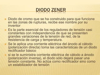 DIODO ZENER
 Diodo de cromo que se ha construido para que funcione
en las zonas de rupturas, recibe ese nombre por su
inventor
 Es la parte esencial de los reguladores de tensión casi
constantes con independencia de que se presenten
grandes variaciones de la tensión de red, de la
resistencia de carga y temperatura.
 Se le aplica una corriente eléctrica del ánodo al cátodo
(polarización directa) toma las características de un diodo
rectificador básico
 si se le suministra corriente eléctrica de cátodo a ánodo
(polarización inversa), el diodo sólo dejará pasar una
tensión constante. No actúa como rectificador sino como
un estabilizador de tensión
 