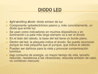 DIODO LED
 light-emitting diode: diodo emisor de luz
 Componente optoelectrónico pasivo y, más concretamente, un
diodo que emite luz
 Se usan como indicadores en muchos dispositivos y en
iluminación La pata más larga siempre va a ser el ánodo
 En el lado del cátodo, la base del led tiene un borde plano.
 Dentro del led, la plaqueta indica el ánodo. Se puede reconocer
porque es más pequeña que el yunque, que indica el cátodo.
 Pueden ser dañinos para la vista y provocar contaminación
lumínica
 bajo consumo de energía, un mayor tiempo de vida, tamaño
reducido, resistencia a las vibraciones, reducida emisión de calor,
no contienen mercurio
 