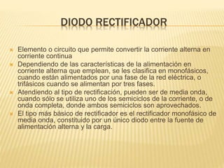 DIODO RECTIFICADOR
 Elemento o circuito que permite convertir la corriente alterna en
corriente continua
 Dependiendo de las características de la alimentación en
corriente alterna que emplean, se les clasifica en monofásicos,
cuando están alimentados por una fase de la red eléctrica, o
trifásicos cuando se alimentan por tres fases.
 Atendiendo al tipo de rectificación, pueden ser de media onda,
cuando sólo se utiliza uno de los semiciclos de la corriente, o de
onda completa, donde ambos semiciclos son aprovechados.
 El tipo más básico de rectificador es el rectificador monofásico de
media onda, constituido por un único diodo entre la fuente de
alimentación alterna y la carga.
 