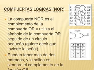 COMPUERTAS LÓGICAS (NOR)
 La compuerta NOR es el
complemento de la
compuerta OR y utiliza el
símbolo de la compuerta OR
seguido de un circulo
pequeño (quiere decir que
invierte la señal).
 Pueden tener mas de dos
entradas, y la salida es
siempre el complemento de la
 