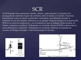 SCR
Un SCR posee tres conexiones: ánodo, cátodo y gate (puerta). La puerta es la
encargada de controlar el paso de corriente entre el ánodo y el cátodo. Funciona
básicamente como un diodo rectificador controlado, permitiendo circular la
corriente en un solo sentido. Mientras no se aplique ninguna tensión en la puerta del
SCR no se inicia la conducción y en el instante en que se aplique dicha tensión, el
tiristor comienza a conducir. Trabajando en corriente alterna el SCR se desexcita en
cada alternancia o semiciclo. Trabajando en corriente continua, se necesita un
circuito de bloqueo forzado, o bien interrumpir el circuito.
 