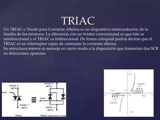 TRIAC
Un TRIAC o Triodo para Corriente Alterna es un dispositivo semiconductor, de la
familia de los tiristores. La diferencia con un tiristor convencional es que éste es
unidireccional y el TRIAC es bidireccional. De forma coloquial podría decirse que el
TRIAC es un interruptor capaz de conmutar la corriente alterna.
Su estructura interna se asemeja en cierto modo a la disposición que formarían dos SCR
en direcciones opuestas.
 