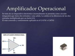 Amplificador Operacional
Se trata de un dispositivo electrónico (normalmente se presenta como circuito
integrado) que tiene dos entradas y una salida. La salida es la diferencia de las dos
entradas multiplicada por un factor (G)
El más conocido y comúnmente aplicado es el UA741 o LM741
 