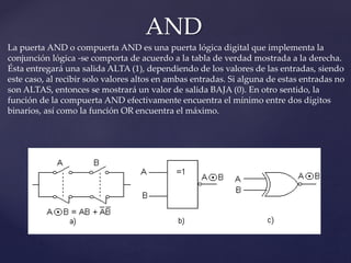 AND
La puerta AND o compuerta AND es una puerta lógica digital que implementa la
conjunción lógica -se comporta de acuerdo a la tabla de verdad mostrada a la derecha.
Ésta entregará una salida ALTA (1), dependiendo de los valores de las entradas, siendo
este caso, al recibir solo valores altos en ambas entradas. Si alguna de estas entradas no
son ALTAS, entonces se mostrará un valor de salida BAJA (0). En otro sentido, la
función de la compuerta AND efectivamente encuentra el mínimo entre dos dígitos
binarios, así como la función OR encuentra el máximo.
 