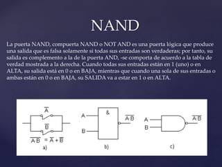NAND
La puerta NAND, compuerta NAND o NOT AND es una puerta lógica que produce
una salida que es falsa solamente si todas sus entradas son verdaderas; por tanto, su
salida es complemento a la de la puerta AND, -se comporta de acuerdo a la tabla de
verdad mostrada a la derecha. Cuando todas sus entradas están en 1 (uno) o en
ALTA, su salida está en 0 o en BAJA, mientras que cuando una sola de sus entradas o
ambas están en 0 o en BAJA, su SALIDA va a estar en 1 o en ALTA.
 
