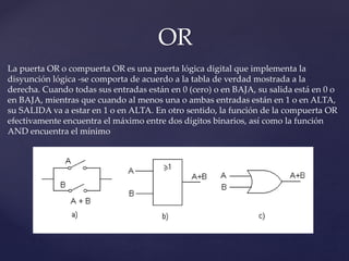 OR
La puerta OR o compuerta OR es una puerta lógica digital que implementa la
disyunción lógica -se comporta de acuerdo a la tabla de verdad mostrada a la
derecha. Cuando todas sus entradas están en 0 (cero) o en BAJA, su salida está en 0 o
en BAJA, mientras que cuando al menos una o ambas entradas están en 1 o en ALTA,
su SALIDA va a estar en 1 o en ALTA. En otro sentido, la función de la compuerta OR
efectivamente encuentra el máximo entre dos dígitos binarios, así como la función
AND encuentra el mínimo
 
